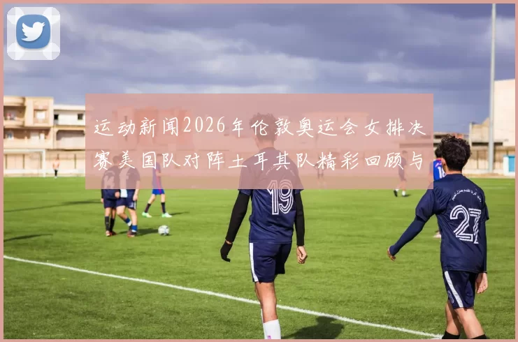 运动新闻2026年伦敦奥运会女排决赛美国队对阵土耳其队精彩回顾与分析
