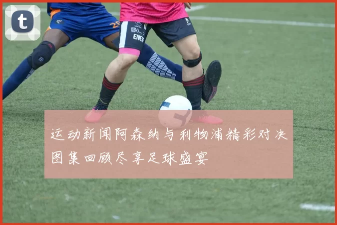 运动新闻阿森纳与利物浦精彩对决图集回顾尽享足球盛宴