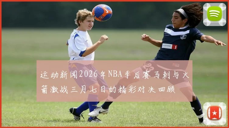 运动新闻2026年NBA季后赛马刺与火箭激战三月七日的精彩对决回顾