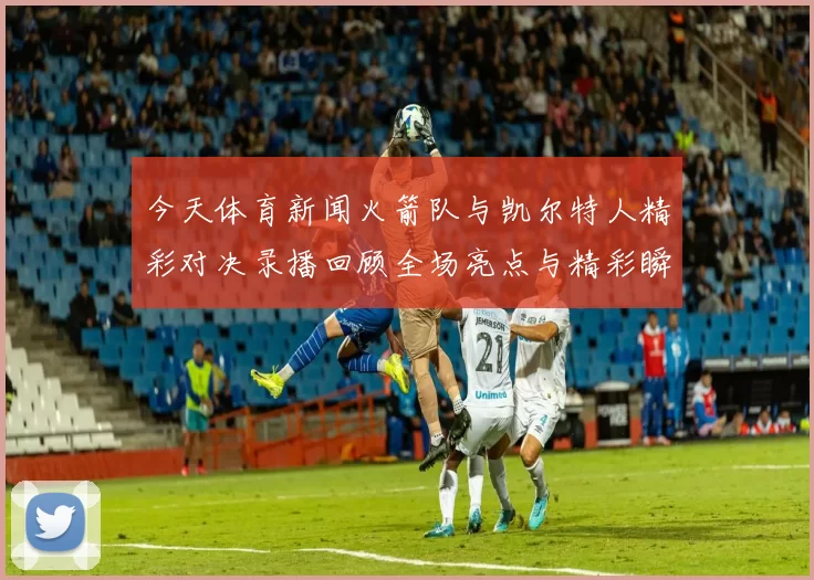 今天体育新闻火箭队与凯尔特人精彩对决录播回顾全场亮点与精彩瞬间解析