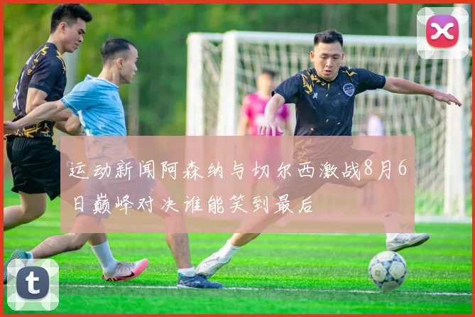 运动新闻阿森纳与切尔西激战8月6日巅峰对决谁能笑到最后
