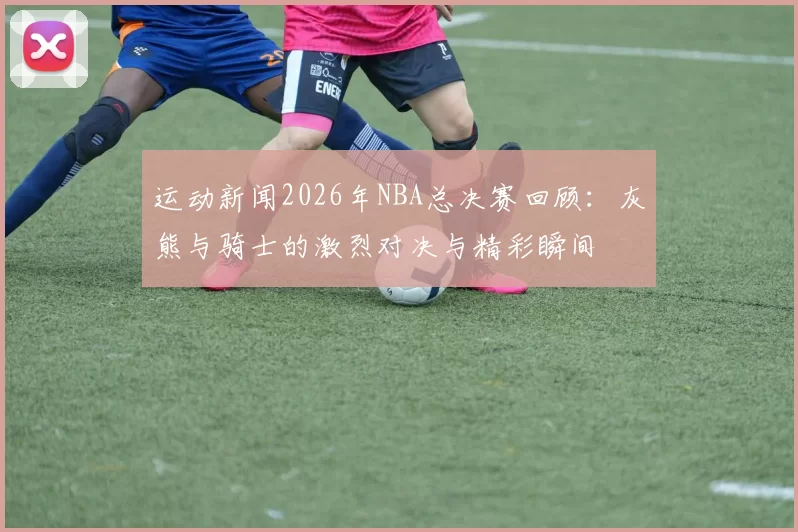 运动新闻2026年NBA总决赛回顾：灰熊与骑士的激烈对决与精彩瞬间